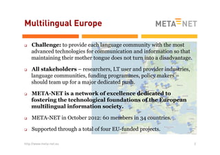 Multilingual Europe
q 

q 

q 

Challenge: to provide each language community with the most
advanced technologies for communication and information so that
maintaining their mother tongue does not turn into a disadvantage.
All stakeholders – researchers, LT user and provider industries,
language communities, funding programmes, policy makers –
should team up for a major dedicated push.
META-NET is a network of excellence dedicated to
fostering the technological foundations of the European
multilingual information society.

q 

META-NET in October 2012: 60 members in 34 countries.

q 

Supported through a total of four EU-funded projects.

http://www.meta-net.eu

2

 