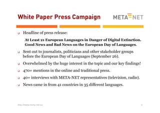 White Paper Press Campaign
q 

Headline of press release:
At Least 21 European Languages in Danger of Digital Extinction.
Good News and Bad News on the European Day of Languages.

q 

Sent out to journalists, politicians and other stakeholder groups
before the European Day of Languages (September 26).

q 

Overwhelmed by the huge interest in the topic and our key findings!

q 

470+ mentions in the online and traditional press.

q 

40+ interviews with META-NET representatives (television, radio).

q 

News came in from 41 countries in 35 different languages.

http://www.meta-net.eu

6

 