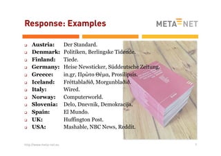 Response: Examples
q 
q 
q 
q 
q 
q 
q 
q 
q 
q 
q 
q 

Austria:
Denmark:
Finland:
Germany:
Greece:
Iceland:
Italy:
Norway:
Slovenia:
Spain:
UK:
USA:

http://www.meta-net.eu

Der Standard.
Politiken, Berlingske Tidende.
Tiede.
Heise Newsticker, Süddeutsche Zeitung.
in.gr, Πρώτο Θέµα, Prosilipsis.
Fréttablaðið, Morgunblaðið.
Wired.
Computerworld.
Delo, Dnevnik, Demokracija.
El Mundo.
Huffington Post.
Mashable, NBC News, Reddit.
7

 