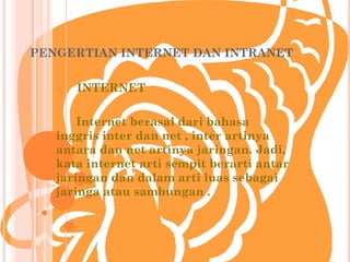 PENGERTIAN INTERNET DAN INTRANET


   A.   INTERNET

       Internet berasal dari bahasa
   inggris inter dan net , inter artinya
   antara dan net artinya jaringan. Jadi,
   kata internet arti sempit berarti antar
   jaringan dan dalam arti luas sebagai
   jaringa atau sambungan .
 