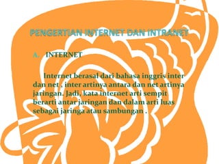 A. INTERNET


   Internet berasal dari bahasa inggris inter
dan net , inter artinya antara dan net artinya
jaringan. Jadi, kata internet arti sempit
berarti antar jaringan dan dalam arti luas
sebagai jaringa atau sambungan .
 