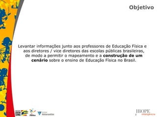Objetivo




Levantar informações junto aos professores de Educação Física e
  aos diretores / vice diretores das escolas públicas brasileiras,
   de modo a permitir o mapeamento e a construção de um
      cenário sobre o ensino de Educação Física no Brasil.




                                                            2
 
