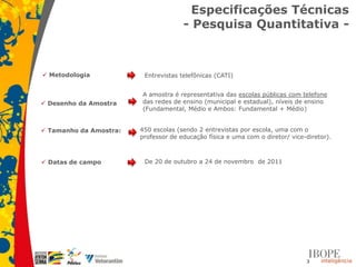 Especificações Técnicas
                                      - Pesquisa Quantitativa -



 Metodologia            Entrevistas telefônicas (CATI)


                        A amostra é representativa das escolas públicas com telefone
 Desenho da Amostra    das redes de ensino (municipal e estadual), níveis de ensino
                        (Fundamental, Médio e Ambos: Fundamental + Médio)


 Tamanho da Amostra:   450 escolas (sendo 2 entrevistas por escola, uma com o
                        professor de educação física e uma com o diretor/ vice-diretor).



 Datas de campo         De 20 de outubro a 24 de novembro de 2011




                                                                               3
 
