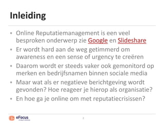 InleidingOnline Reputatiemanagement is een veel besproken onderwerp zie Google en SlideshareEr wordt hard aan de weg getimmerd om awareness en een sense of urgency te creërenDaarom wordt er steeds vaker ook gemonitord op merken en bedrijfsnamen binnen sociale mediaMaar wat als er negatieve berichtgeving wordt gevonden? Hoe reageer je hierop als organisatie?En hoe ga je online om met reputatiecrisissen?2