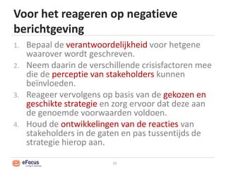 Voor het reageren op negatieve berichtgevingBepaal de verantwoordelijkheid voor hetgenewaarover wordt geschreven.Neem daarin de verschillende crisisfactoren mee die de perceptie van stakeholderskunnen beïnvloeden.Reageer vervolgens op basis van de gekozen en geschikte strategie en zorg ervoor dat deze aan de genoemde voorwaarden voldoen.Houd de ontwikkelingen van de reacties van stakeholders in de gaten en pas tussentijds de strategie hierop aan.33