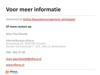 Voor meer informatieDownload de Online Reputatiemanagement whitepaperOf neem contact op:Marc-Paul BrandtInternetbureau eFocus Kanaalweg 29, 3526 KM Utrecht Donker Curtiusstraat 7 -121, 1051 JL Amsterdam030 - 602 37 60 marc-paul.brandt@efocus.nlwww.efocus.nl
