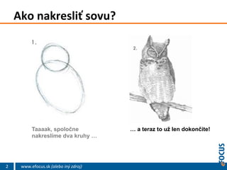 Ako	
  nakresliť	
  sovu?	
  

Taaaak, spoločne
nakreslíme dva kruhy …

2

www.efocus.sk	
  (alebo	
  iný	
  zdroj)	
  

… a teraz to už len dokončite!

 