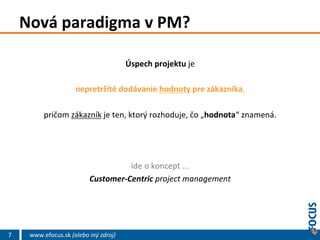 Nová	
  paradigma	
  v	
  PM?	
  
Úspech	
  projektu	
  je	
  
	
  
nepretržité	
  dodávanie	
  hodnoty	
  pre	
  zákazníka,	
  
	
  
pričom	
  zákazník	
  je	
  ten,	
  ktorý	
  rozhoduje,	
  čo	
  „hodnota“	
  znamená.	
  	
  
	
  
	
  
	
  
ide	
  o	
  koncept	
  ...	
  	
  
Customer-­‐Centric	
  project	
  management	
  

7

www.efocus.sk	
  (alebo	
  iný	
  zdroj)	
  

 