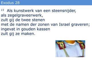 Exodus 28
11 Als kunstwerk van een steensnijder,
als zegelgraveerwerk,
zult gij de twee stenen
met de namen der zonen van Israel graveren;
ingevat in gouden kassen
zult gij ze maken.
 