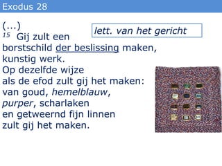Exodus 28

(...)
15 Gij zult een       lett. van het gericht
borstschild der beslissing maken,
kunstig werk.
Op dezelfde wijze
als de efod zult gij het maken:
van goud, hemelblauw,
purper, scharlaken
en getweernd fijn linnen
zult gij het maken.
 