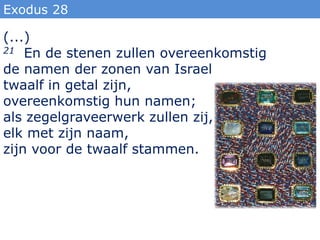 Exodus 28

(...)
21 En de stenen zullen overeenkomstig

de namen der zonen van Israel
twaalf in getal zijn,
overeenkomstig hun namen;
als zegelgraveerwerk zullen zij,
elk met zijn naam,
zijn voor de twaalf stammen.
 