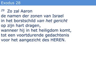 Exodus 28
29 Zo zal Aaron
de namen der zonen van Israel
in het borstschild van het gericht
op zijn hart dragen,
wanneer hij in het heiligdom komt,
tot een voortdurende gedachtenis
voor het aangezicht des HEREN.
 