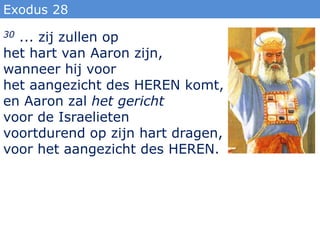 Exodus 28
30... zij zullen op
het hart van Aaron zijn,
wanneer hij voor
het aangezicht des HEREN komt,
en Aaron zal het gericht
voor de Israelieten
voortdurend op zijn hart dragen,
voor het aangezicht des HEREN.
 