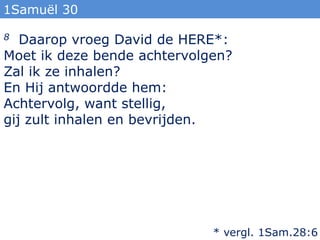 1Samuël 30

8  Daarop vroeg David de HERE*:
Moet ik deze bende achtervolgen?
Zal ik ze inhalen?
En Hij antwoordde hem:
Achtervolg, want stellig,
gij zult inhalen en bevrijden.




                             * vergl. 1Sam.28:6
 