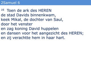 2Samuel 6
16 Toen de ark des HEREN
de stad Davids binnenkwam,
keek Mikal, de dochter van Saul,
door het venster
en zag koning David huppelen
en dansen voor het aangezicht des HEREN;
en zij verachtte hem in haar hart.
 