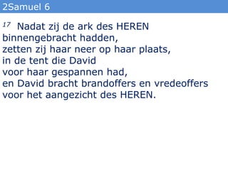 2Samuel 6
17 Nadat zij de ark des HEREN
binnengebracht hadden,
zetten zij haar neer op haar plaats,
in de tent die David
voor haar gespannen had,
en David bracht brandoffers en vredeoffers
voor het aangezicht des HEREN.
 