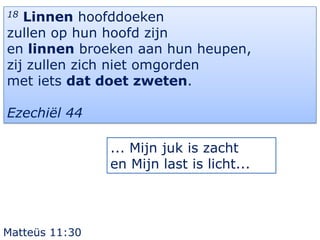 18 Linnen hoofddoeken
zullen op hun hoofd zijn
en linnen broeken aan hun heupen,
zij zullen zich niet omgorden
met iets dat doet zweten.

Ezechiël 44

                ... Mijn juk is zacht
                en Mijn last is licht...




Matteüs 11:30
 