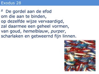 Exodus 28
8 De gordel aan de efod
om die aan te binden,
op dezelfde wijze vervaardigd,
zal daarmee een geheel vormen,
van goud, hemelblauw, purper,
scharlaken en getweernd fijn linnen.
 