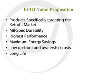 EFOI Value Proposition

• Products Specifically targeting the
  Retrofit Market
• Mil-Spec Durability
• Highest Performance
• Maximum Energy Savings
• Low up-front and ownership costs
• Long Life
 