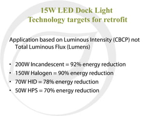 15W LED Dock Light
        Technology targets for retrofit

Application based on Luminous Intensity (CBCP) not
  Total Luminous Flux (Lumens)

•   200W Incandescent = 92% energy reduction
•   150W Halogen = 90% energy reduction
•   70W HID = 78% energy reduction
•   50W HPS = 70% energy reduction
 