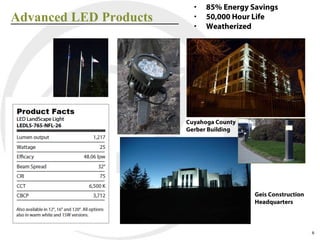 •   85% Energy Savings
Advanced LED Products     •   50,000 Hour Life
                          •   Weatherized




                        Cuyahoga County
                        Gerber Building




                                          Geis Construction
                                          Headquarters



                                                              6
 