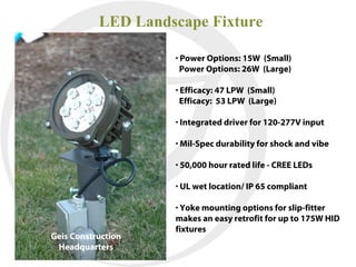 LED Landscape Fixture

                    • Power Options: 15W (Small)
                      Power Options: 26W (Large)

                    • Efficacy: 47 LPW (Small)
                      Efficacy: 53 LPW (Large)

                    • Integrated driver for 120-277V input

                    • Mil-Spec durability for shock and vibe

                    • 50,000 hour rated life - CREE LEDs

                    • UL wet location/ IP 65 compliant

                    • Yoke mounting options for slip-fitter
                    makes an easy retrofit for up to 175W HID
                    fixtures
Geis Construction
 Headquarters
 