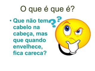 O que é que é? Que não tem cabelo na cabeça, mas que quando envelhece, fica careca?   