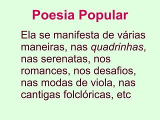 Poesia Popular Ela se manifesta de várias maneiras, nas  quadrinhas , nas serenatas, nos romances, nos desafios, nas modas de viola, nas cantigas folclóricas, etc   