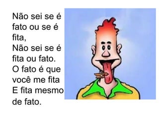 Não sei se é fato ou se é fita, Não sei se é fita ou fato. O fato é que você me fita E fita mesmo de fato.   