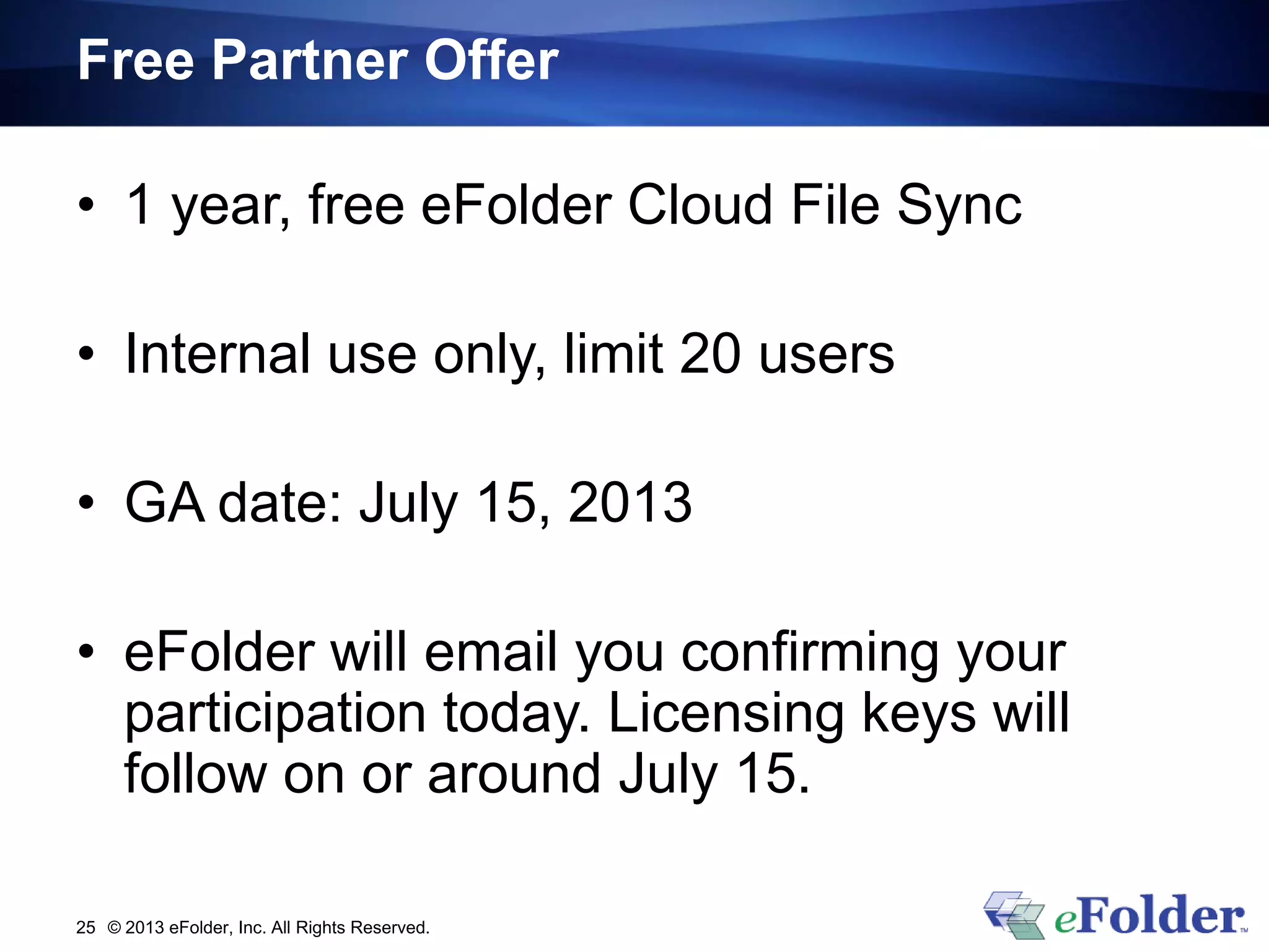 Free Partner Offer
• 1 year, free eFolder Cloud File Sync
• Internal use only, limit 20 users
• GA date: July 15, 2013
• eFolder will email you confirming your
participation today. Licensing keys will
follow on or around July 15.
© 2013 eFolder, Inc. All Rights Reserved.25
 