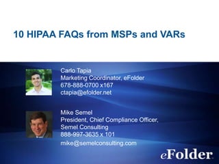 10 HIPAA FAQs from MSPs and VARs

Carlo Tapia
Marketing Coordinator, eFolder
678-888-0700 x167
ctapia@efolder.net
Mike Semel
President, Chief Compliance Officer,
Semel Consulting
888-997-3635 x 101
mike@semelconsulting.com

 
