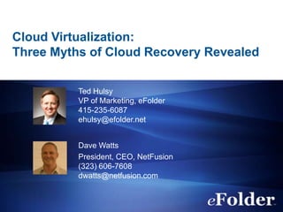 Cloud Virtualization:
Three Myths of Cloud Recovery Revealed

          Ted Hulsy
          VP of Marketing, eFolder
          415-235-6087
          ehulsy@efolder.net


          Dave Watts
          President, CEO, NetFusion
          (323) 606-7608
          dwatts@netfusion.com
 