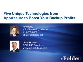 Five Unique Technologies from
AppAssure to Boost Your Backup Profits

          Ted Hulsy
          VP of Marketing, eFolder
          415-235-6087
          ehulsy@efolder.net


          Lliam Holmes
          CEO, MIS Solutions
          www.mis-solutions.com
 