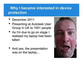 Why I became interested in device
protection
• December 2011
• Presenting at Autotask User
Group in UK to 100+ people
• As I'm due to go on stage I
realised my laptop had been
taken
• And yes, the presentation
was on the laptop...
 