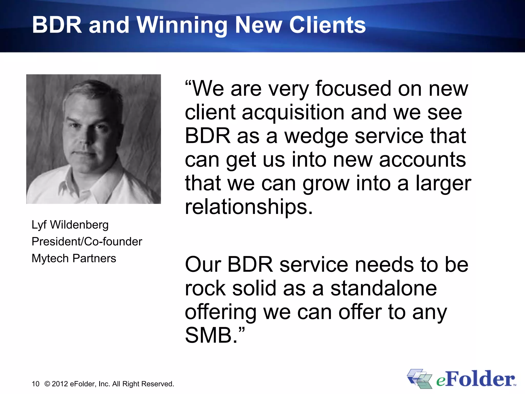 BDR and Winning New Clients

                                              “We are very focused on new
                                              client acquisition and we see
                                              BDR as a wedge service that
                                              can get us into new accounts
                                              that we can grow into a larger
                                              relationships.
Lyf Wildenberg
President/Co-founder
Mytech Partners
                                              Our BDR service needs to be
                                              rock solid as a standalone
                                              offering we can offer to any
                                              SMB.”
10 © 2012 eFolder, Inc. All Right Reserved.
 