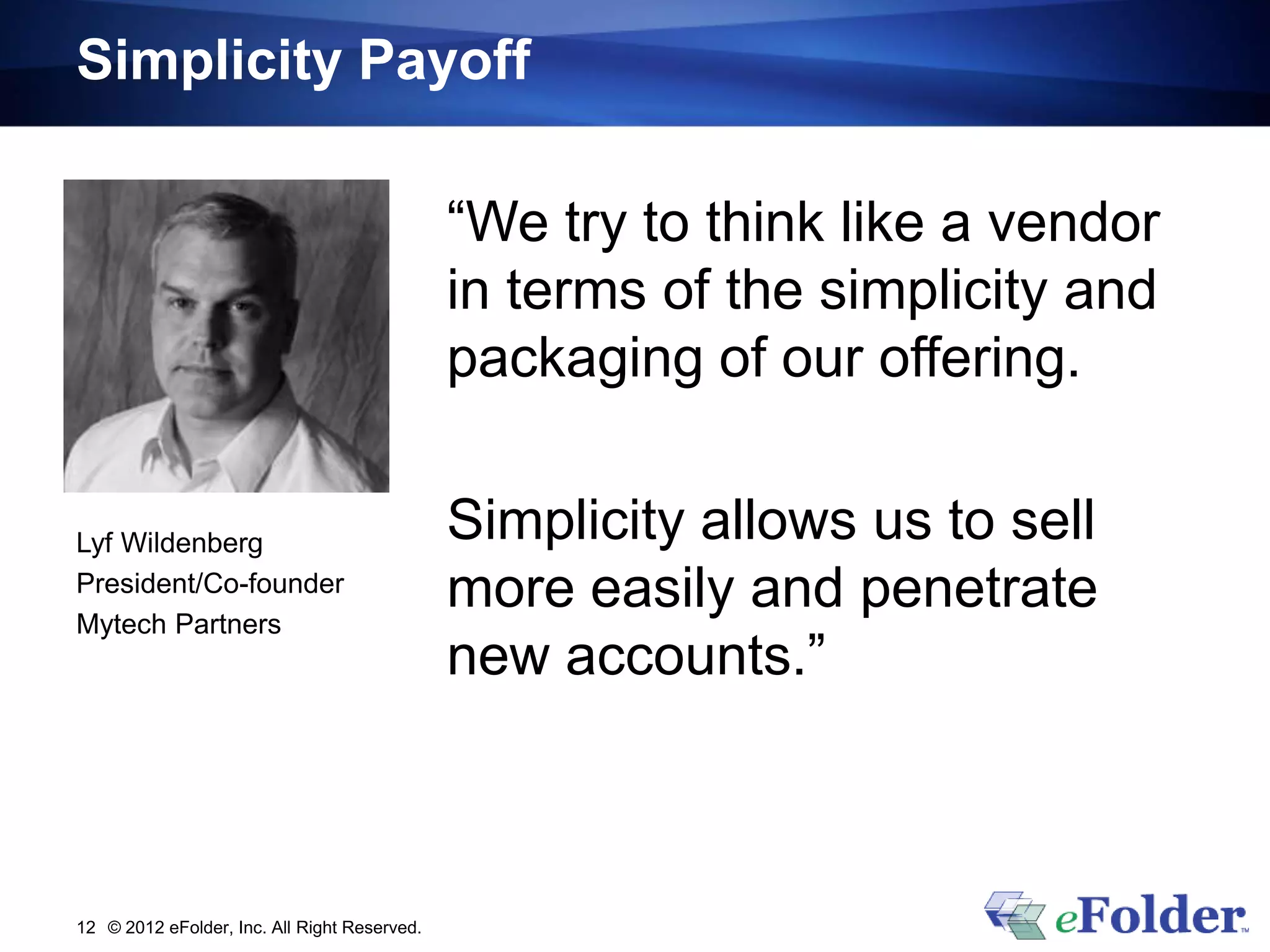 Simplicity Payoff

                                              “We try to think like a vendor
                                              in terms of the simplicity and
                                              packaging of our offering.


Lyf Wildenberg                                Simplicity allows us to sell
President/Co-founder
Mytech Partners
                                              more easily and penetrate
                                              new accounts.”



12 © 2012 eFolder, Inc. All Right Reserved.
 