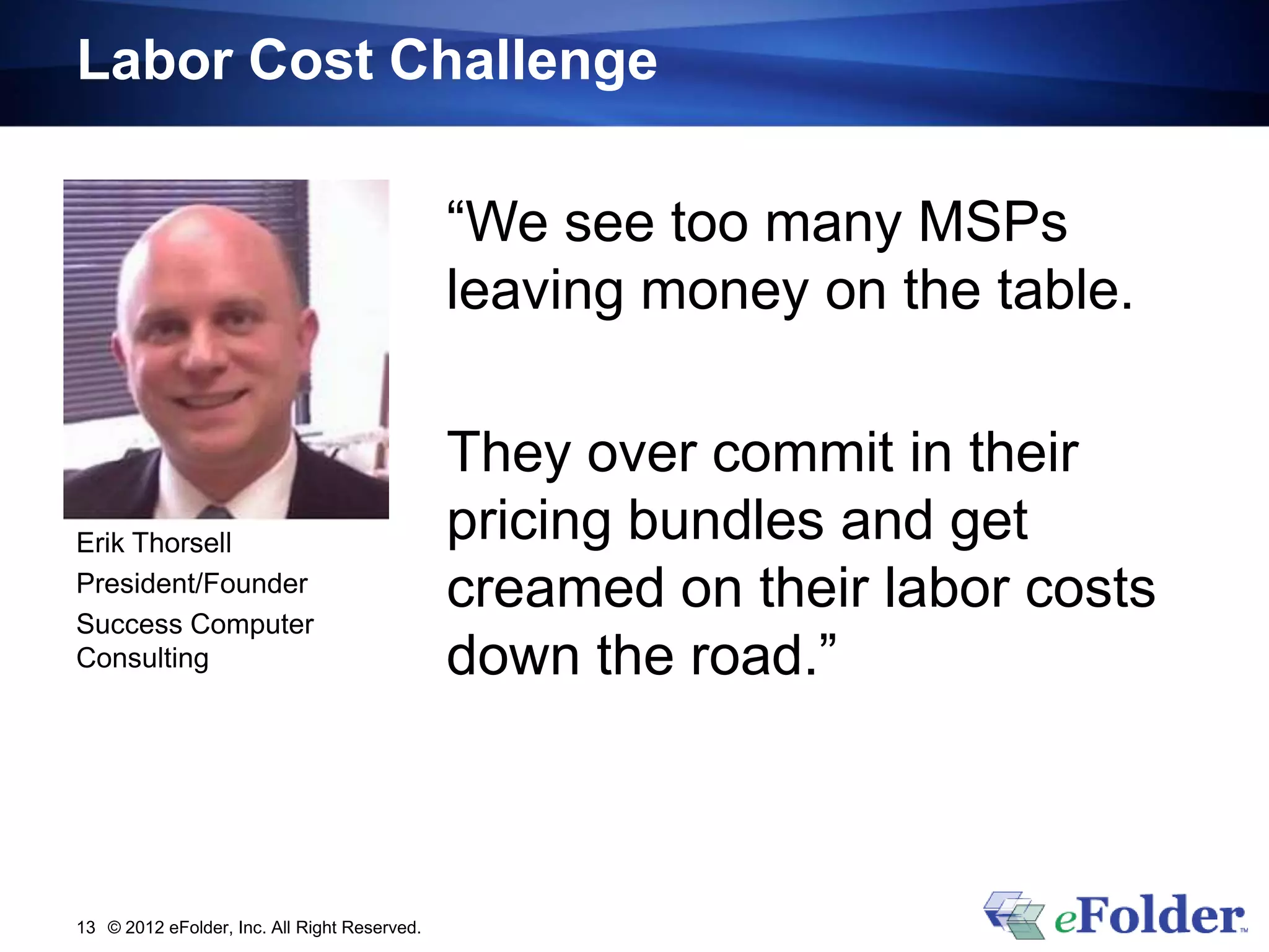 Labor Cost Challenge

                                              “We see too many MSPs
                                              leaving money on the table.

                                              They over commit in their
Erik Thorsell                                 pricing bundles and get
President/Founder
Success Computer
                                              creamed on their labor costs
Consulting                                    down the road.”



13 © 2012 eFolder, Inc. All Right Reserved.
 