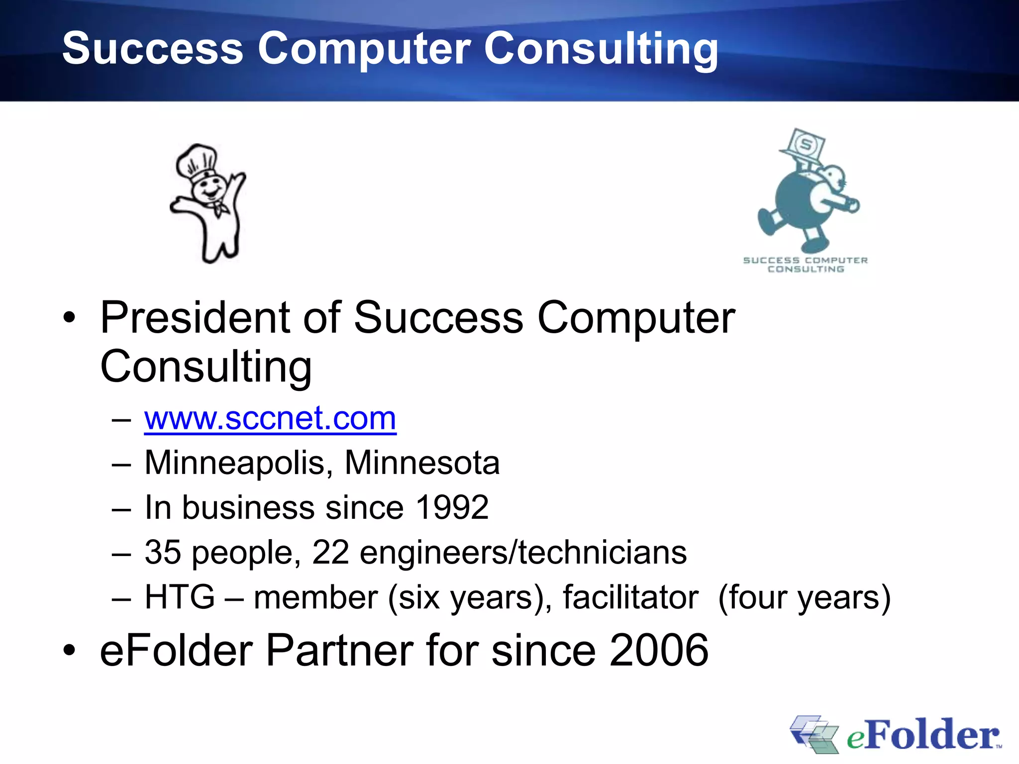 Success Computer Consulting




• President of Success Computer
  Consulting
  –   www.sccnet.com
  –   Minneapolis, Minnesota
  –   In business since 1992
  –   35 people, 22 engineers/technicians
  –   HTG – member (six years), facilitator (four years)
• eFolder Partner for since 2006
 