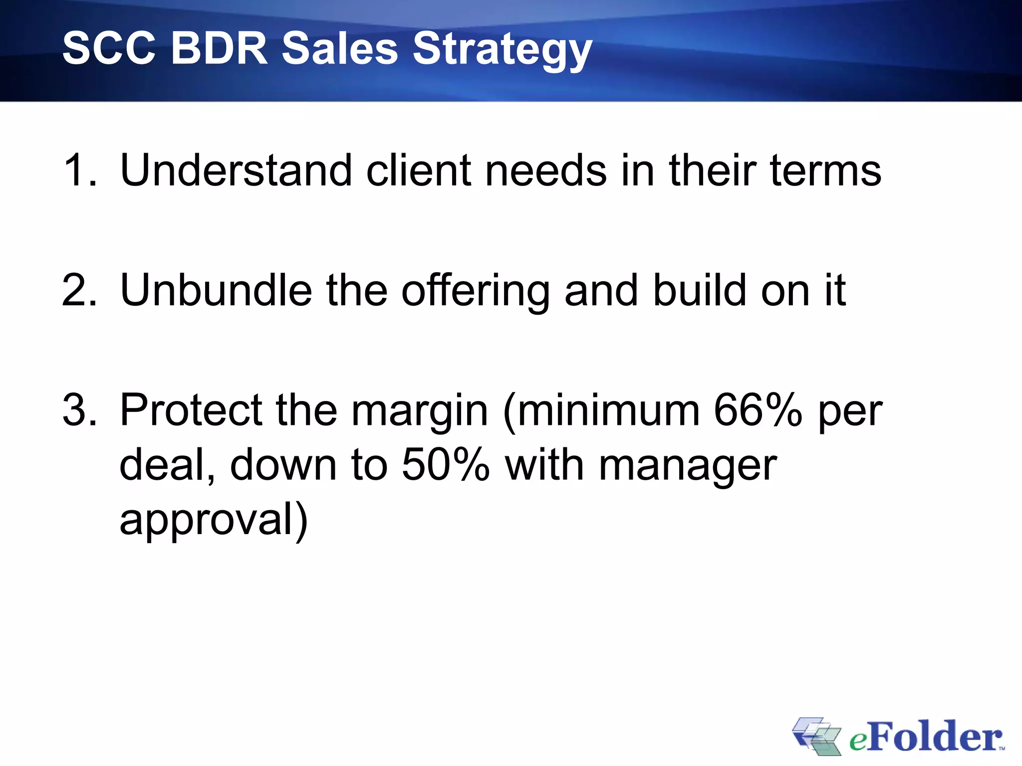 SCC BDR Sales Strategy

1. Understand client needs in their terms

2. Unbundle the offering and build on it

3. Protect the margin (minimum 66% per
   deal, down to 50% with manager
   approval)
 