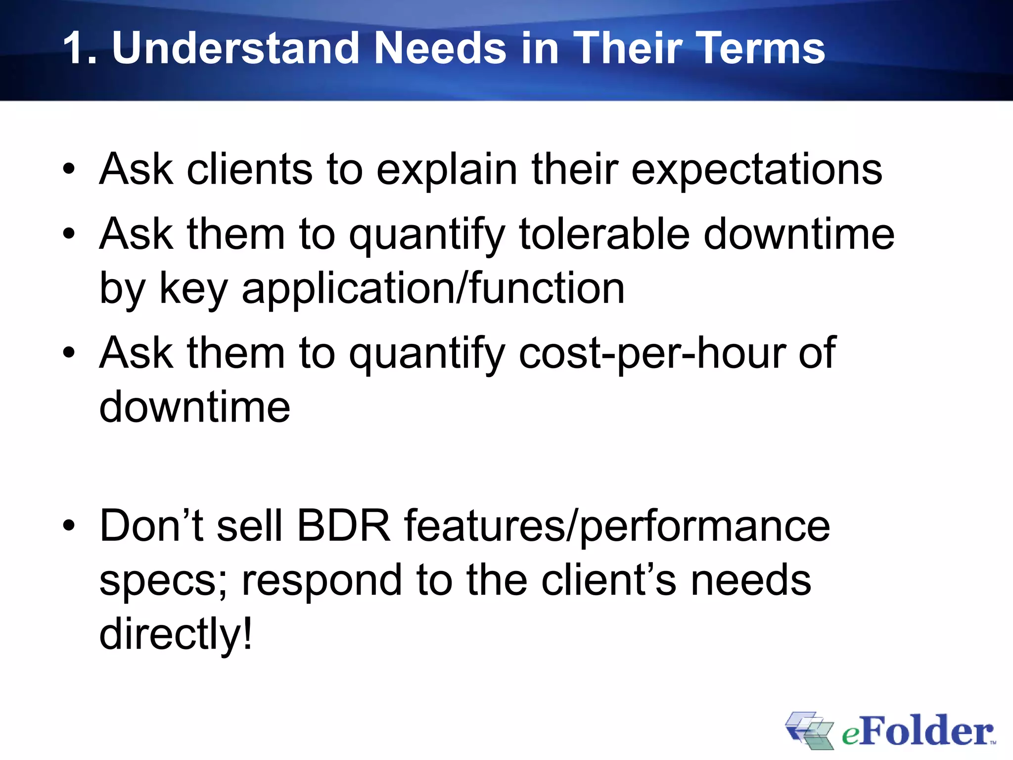 1. Understand Needs in Their Terms

• Ask clients to explain their expectations
• Ask them to quantify tolerable downtime
  by key application/function
• Ask them to quantify cost-per-hour of
  downtime

• Don’t sell BDR features/performance
  specs; respond to the client’s needs
  directly!
 
