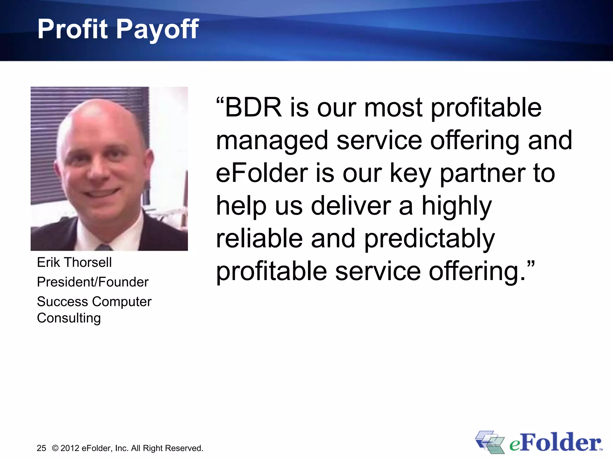 Profit Payoff

                                              “BDR is our most profitable
                                              managed service offering and
                                              eFolder is our key partner to
                                              help us deliver a highly
                                              reliable and predictably
Erik Thorsell
President/Founder                             profitable service offering.”
Success Computer
Consulting




25 © 2012 eFolder, Inc. All Right Reserved.
 