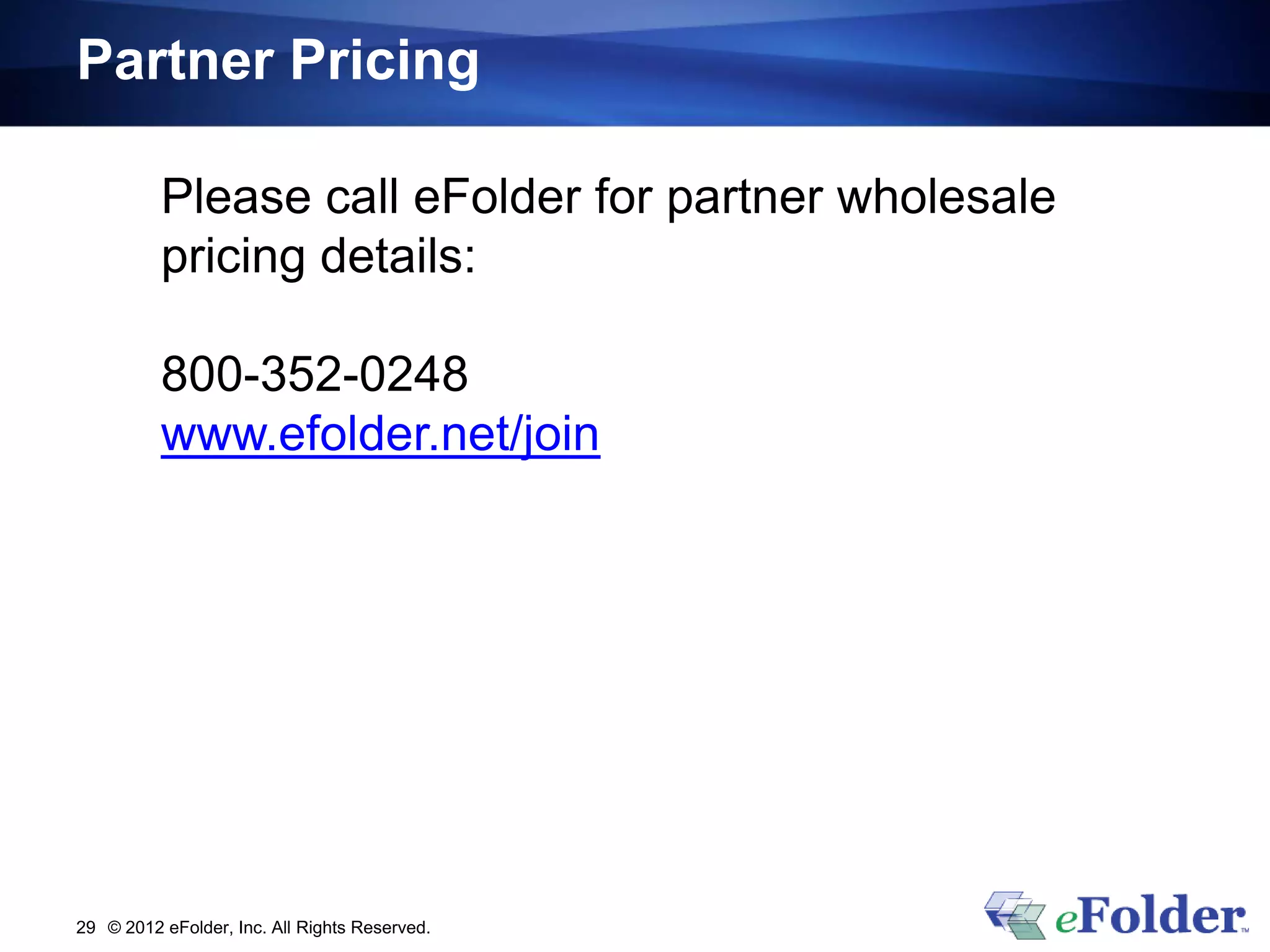Partner Pricing

          Please call eFolder for partner wholesale
          pricing details:

          800-352-0248
          www.efolder.net/join




29 © 2012 eFolder, Inc. All Rights Reserved.
 