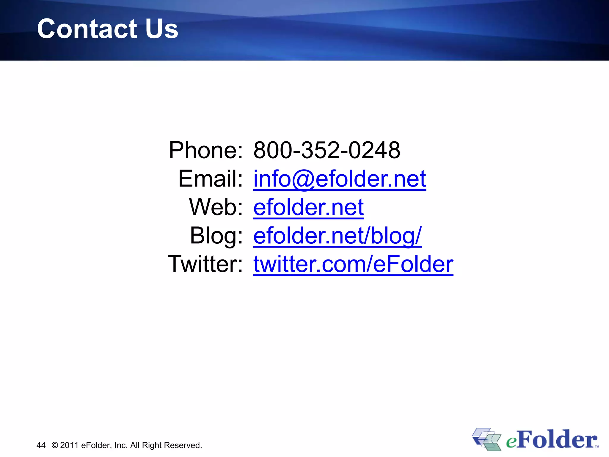 Contact Us



                                 Phone:       800-352-0248
                                  Email:      info@efolder.net
                                   Web:       efolder.net
                                   Blog:      efolder.net/blog/
                                 Twitter:     twitter.com/eFolder




44 © 2011 eFolder, Inc. All Right Reserved.
 
