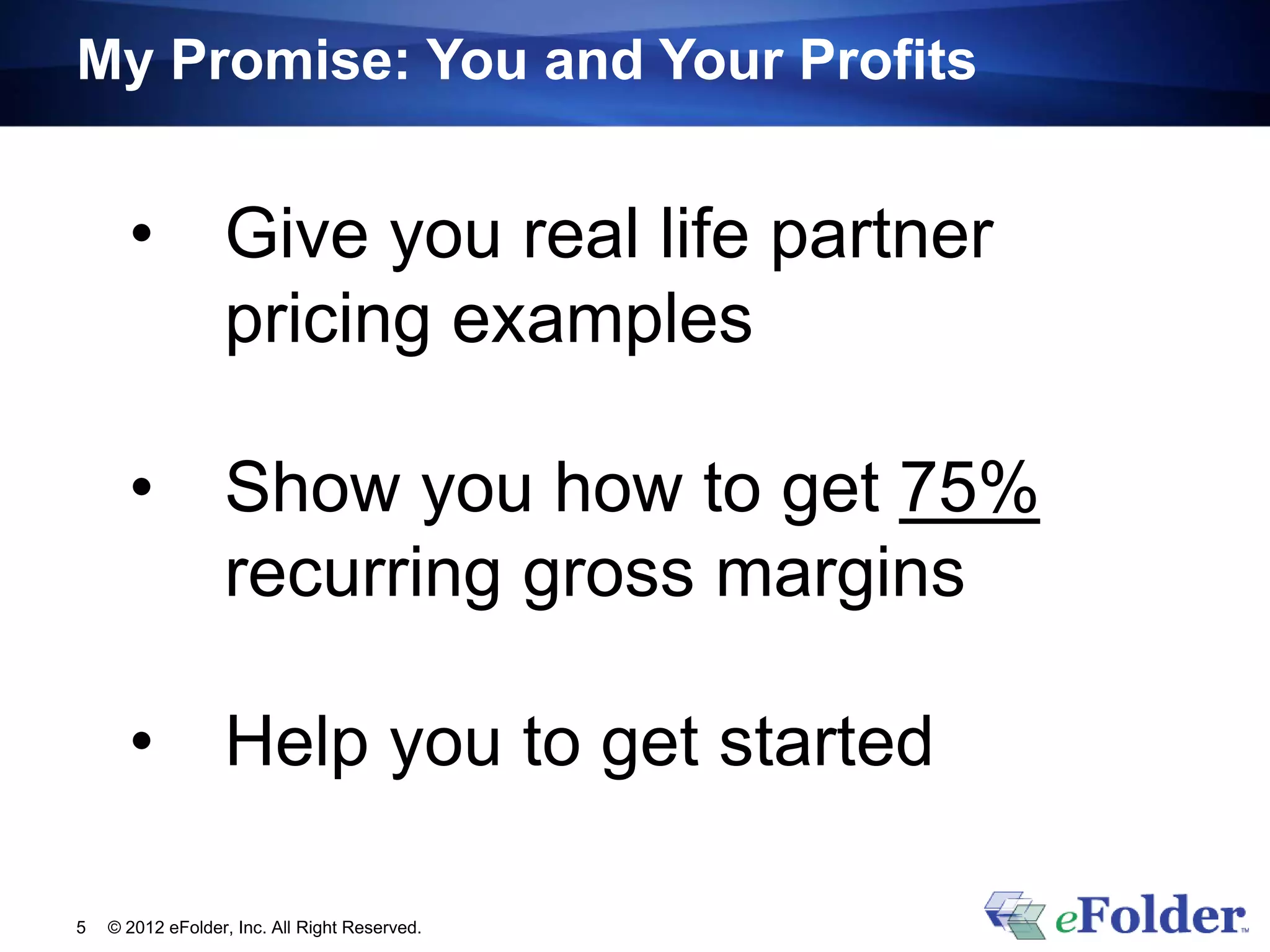 My Promise: You and Your Profits


      •           Give you real life partner
                  pricing examples

      •           Show you how to get 75%
                  recurring gross margins

      •           Help you to get started

5   © 2012 eFolder, Inc. All Right Reserved.
 