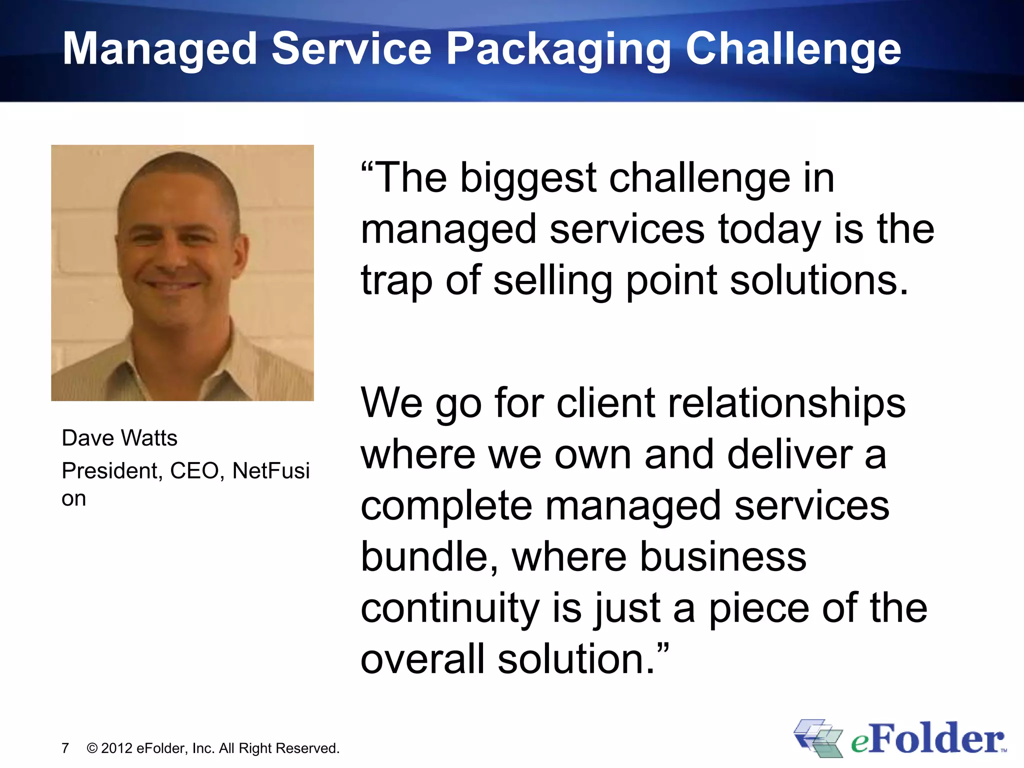 Managed Service Packaging Challenge

                                               “The biggest challenge in
                                               managed services today is the
                                               trap of selling point solutions.

                                               We go for client relationships
Dave Watts
President, CEO, NetFusi                        where we own and deliver a
on
                                               complete managed services
                                               bundle, where business
                                               continuity is just a piece of the
                                               overall solution.”
7   © 2012 eFolder, Inc. All Right Reserved.
 