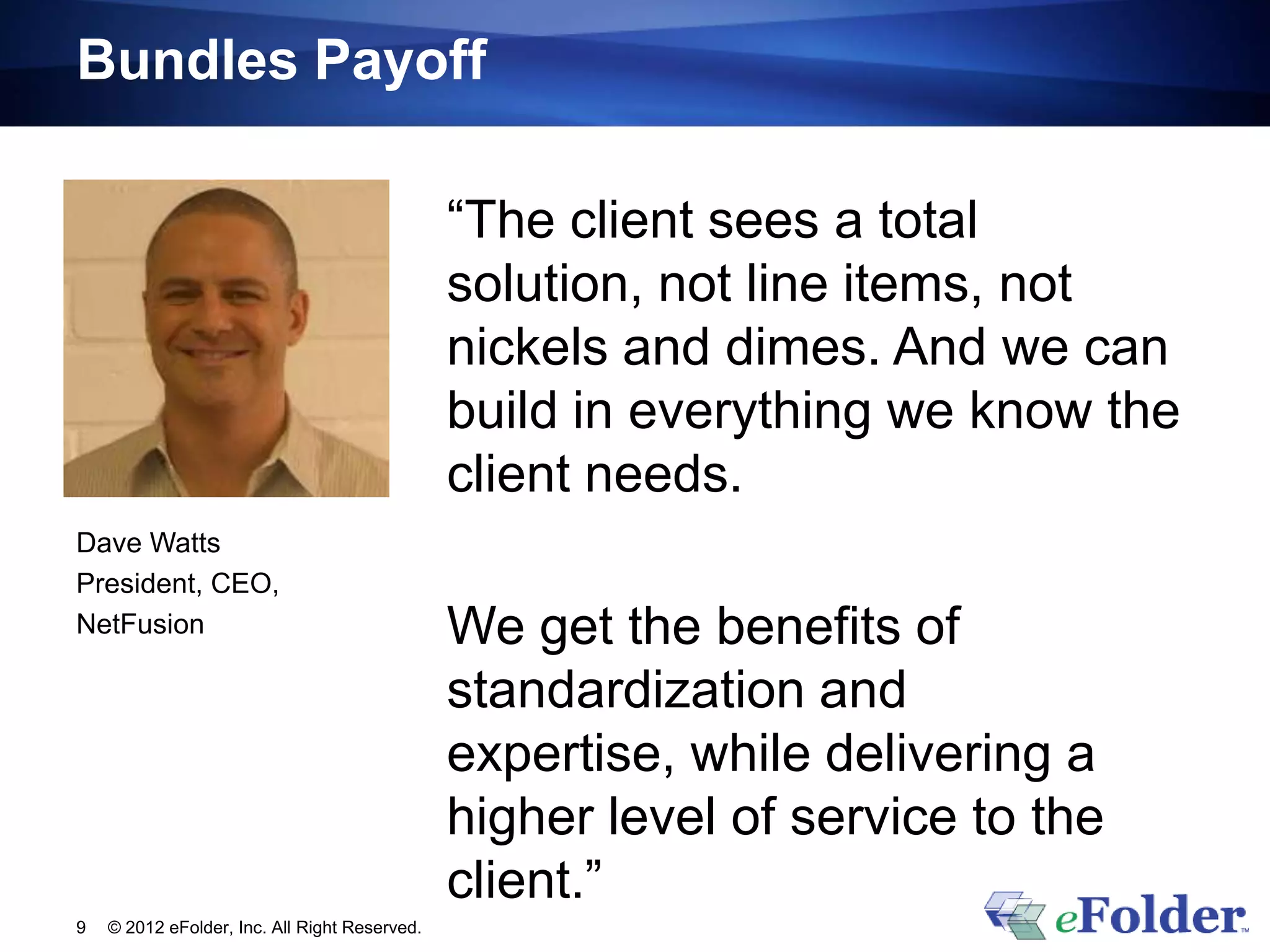 Bundles Payoff

                                               “The client sees a total
                                               solution, not line items, not
                                               nickels and dimes. And we can
                                               build in everything we know the
                                               client needs.
Dave Watts
President, CEO,
NetFusion                                      We get the benefits of
                                               standardization and
                                               expertise, while delivering a
                                               higher level of service to the
                                               client.”
9   © 2012 eFolder, Inc. All Right Reserved.
 