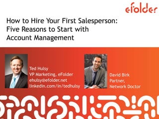 How to Hire Your First Salesperson:
Five Reasons to Start with
Account Management
Ted Hulsy
VP Marketing, eFolder
ehulsy@efolder.net
linkedin.com/in/tedhulsy
David Birk
Partner,
Network Doctor
 