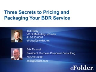 Three Secrets to Pricing and
Packaging Your BDR Service

         Ted Hulsy
         VP of Marketing, eFolder
         415-235-6087
         ehulsy@efolder.net


         Erik Thorsell
         President, Success Computer Consulting
         763-593-3000
         erikt@sccnet.com
 