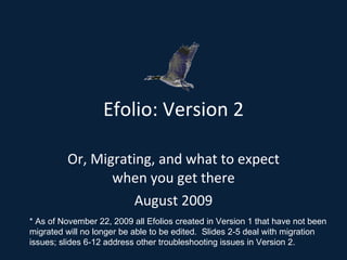 Efolio: Version 2 Or, Migrating, and what to expect when you get there August 2009 * As of November 22, 2009 all Efolios created in Version 1 that have not been migrated will no longer be able to be edited.  Slides 2-5 deal with migration issues; slides 6-12 address other troubleshooting issues in Version 2. 