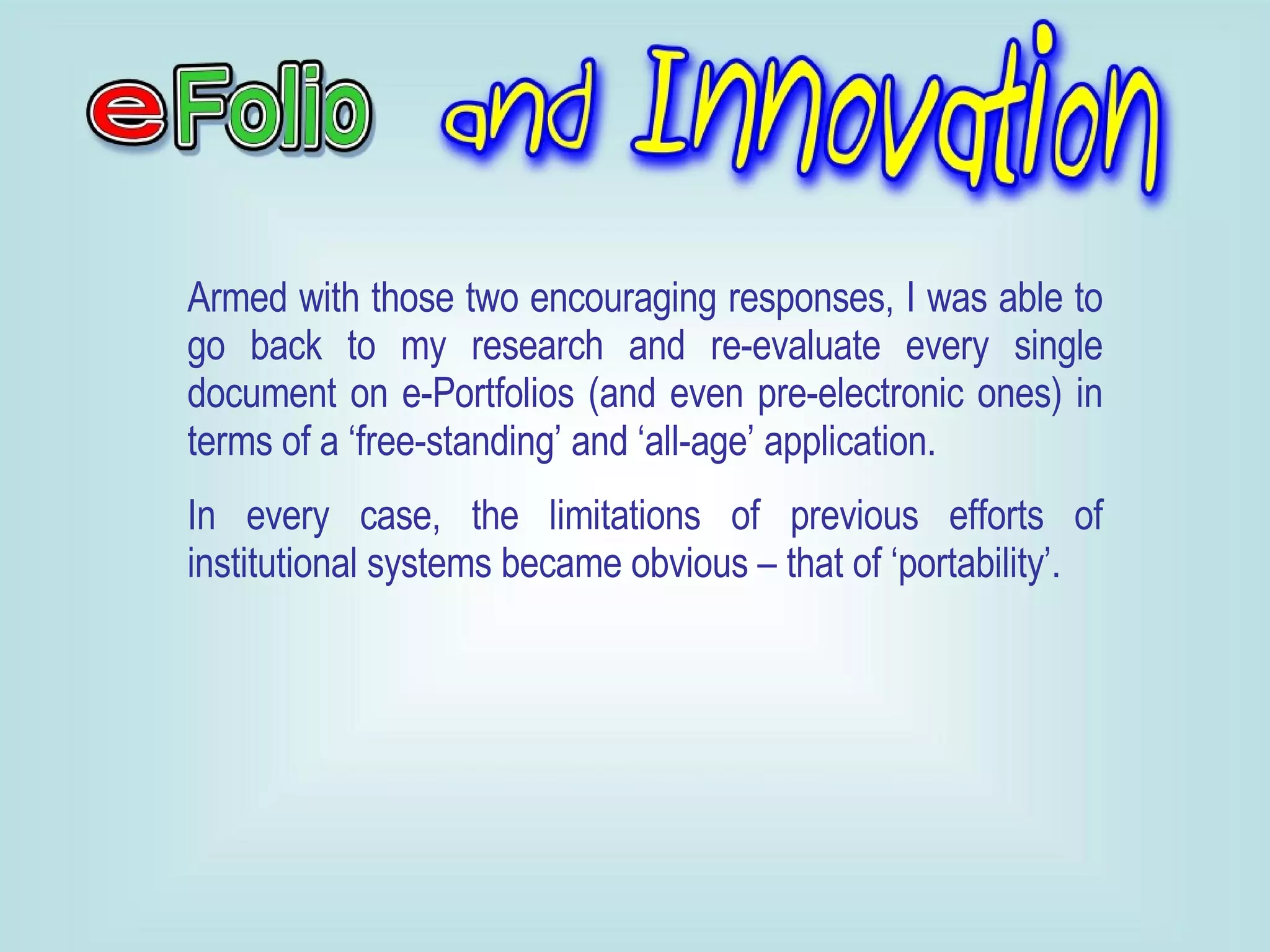Armed with those two encouraging responses, I was able to go back to my research and re-evaluate every single document on e-Portfolios (and even pre-electronic ones) in terms of a ‘free-standing’ and ‘all-age’ application. In every case, the limitations of previous efforts of institutional systems became obvious – that of ‘portability’. 
